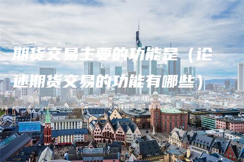 期货交易主要的功能是（论述期货交易的功能有哪些）