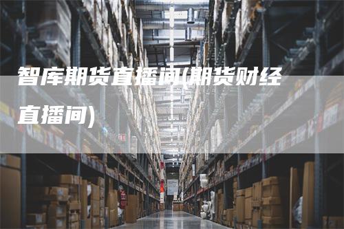 智库期货直播间(期货财经直播间)