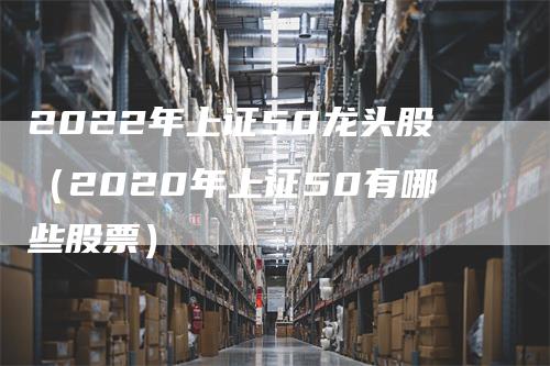 2022年上证50龙头股（2020年上证50有哪些股票）