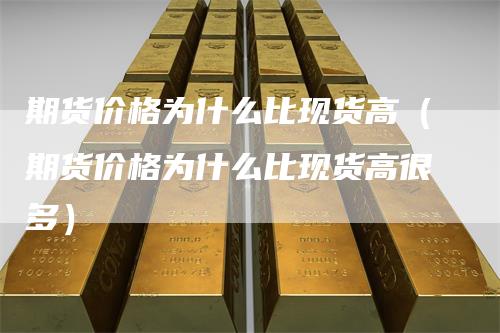 期货价格为什么比现货高（期货价格为什么比现货高很多）
