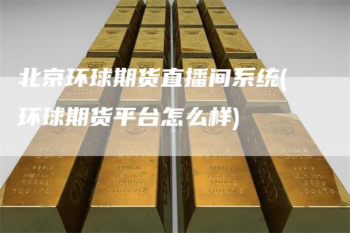 北京环球期货直播间系统(环球期货平台怎么样)