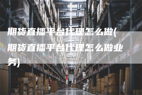 期货直播平台代理怎么做(期货直播平台代理怎么做业务)