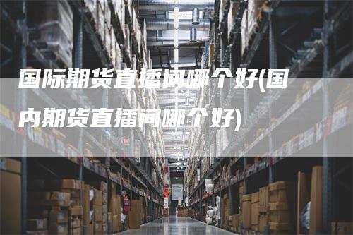 国际期货直播间哪个好(国内期货直播间哪个好)