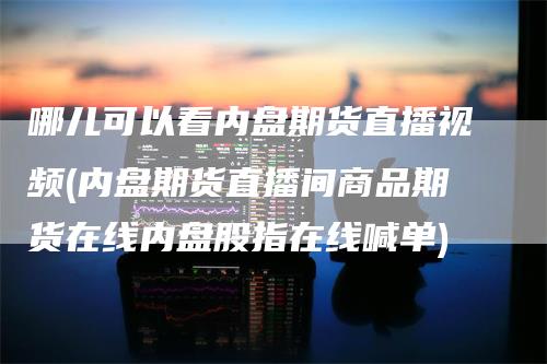 哪儿可以看内盘期货直播视频(内盘期货直播间商品期货在线内盘股指在线喊单)