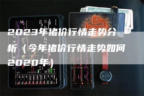 2023年猪价行情走势分析（今年猪价行情走势如何2020年）
