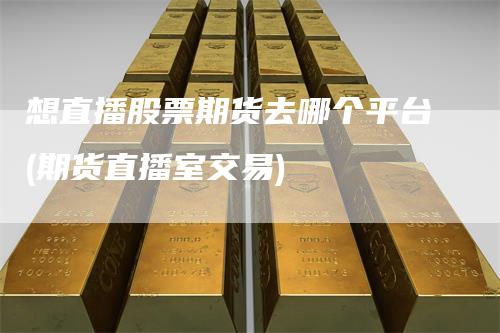 想直播股票期货去哪个平台(期货直播室交易)