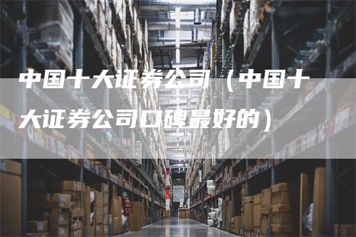 中国十大证券公司（中国十大证券公司口碑最好的）