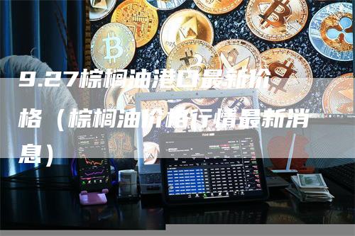 9.27棕榈油港口最新价格（棕榈油价格行情最新消息）