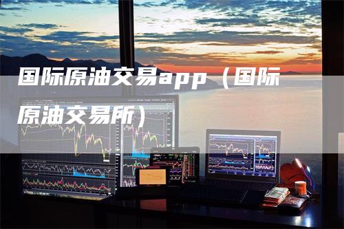 国际原油交易app（国际原油交易所）