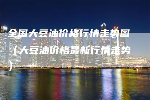 全国大豆油价格行情走势图（大豆油价格最新行情走势）
