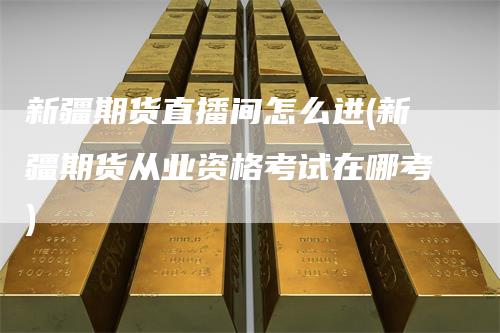 新疆期货直播间怎么进(新疆期货从业资格考试在哪考)
