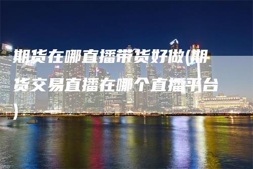 期货在哪直播带货好做(期货交易直播在哪个直播平台)