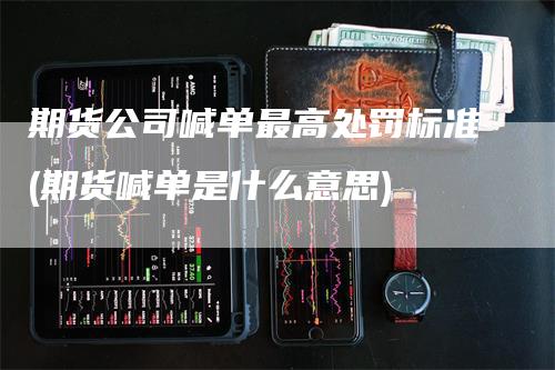 期货公司喊单最高处罚标准(期货喊单是什么意思)