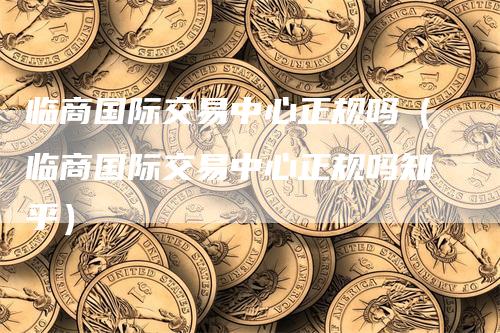 临商国际交易中心正规吗（临商国际交易中心正规吗知乎）