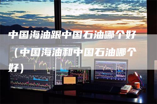 中国海油跟中国石油哪个好（中国海油和中国石油哪个好）