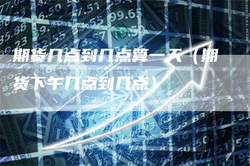 期货几点到几点算一天（期货下午几点到几点）