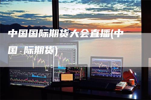 中国国际期货大会直播(中国囯际期货)