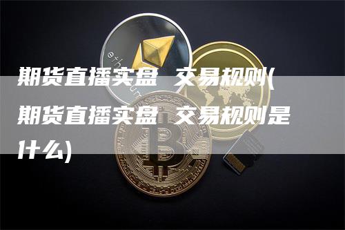 期货直播实盘 交易规则(期货直播实盘 交易规则是什么)