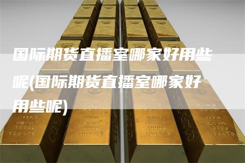 国际期货直播室哪家好用些呢(国际期货直播室哪家好用些呢)