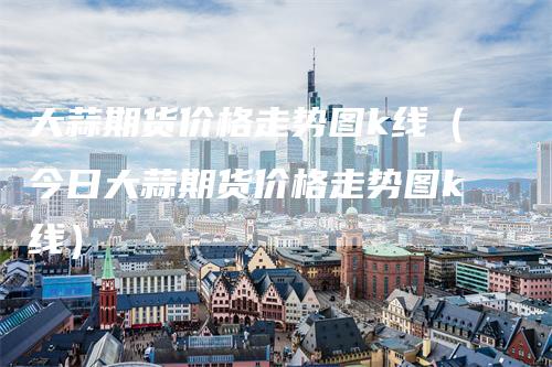 大蒜期货价格走势图k线（今日大蒜期货价格走势图k线）