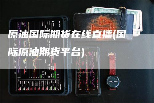 原油国际期货在线直播(国际原油期货平台)-新惠期货