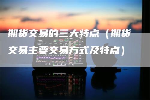 期货交易的三大特点（期货交易主要交易方式及特点）