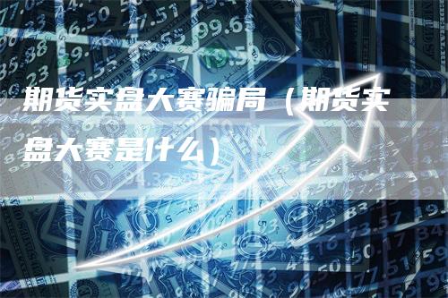 期货实盘大赛骗局（期货实盘大赛是什么）