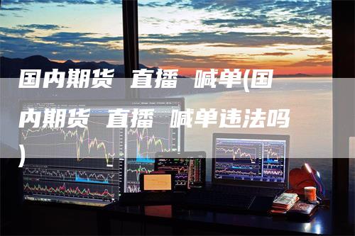 国内期货 直播 喊单(国内期货 直播 喊单违法吗)