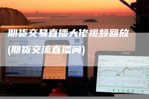 期货交易直播大佬视频回放(期货交流直播间)
