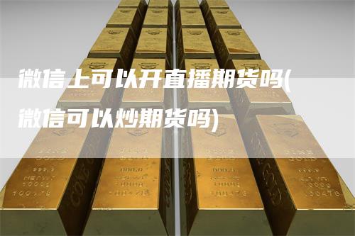 微信上可以开直播期货吗(微信可以炒期货吗)