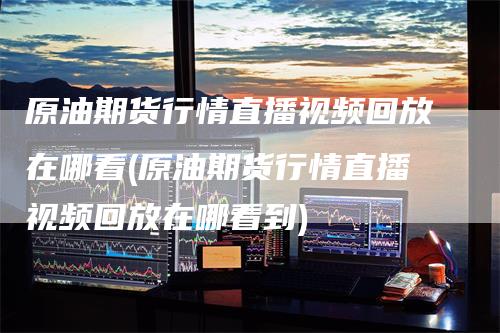 原油期货行情直播视频回放在哪看(原油期货行情直播视频回放在哪看到)