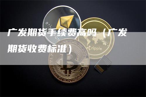 广发期货手续费高吗（广发期货收费标准）