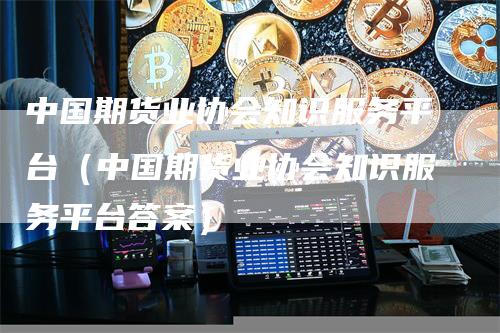 中国期货业协会知识服务平台（中国期货业协会知识服务平台答案）