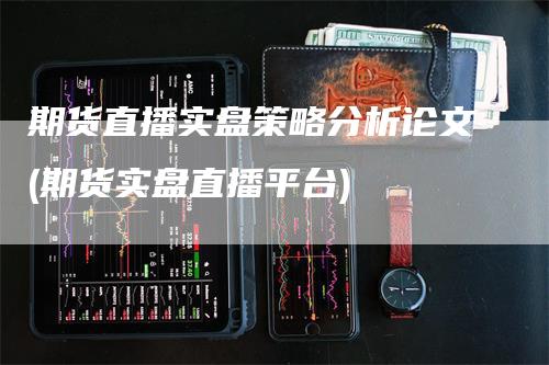 期货直播实盘策略分析论文(期货实盘直播平台)