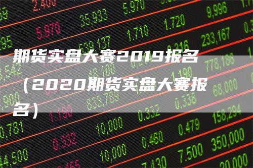期货实盘大赛2019报名（2020期货实盘大赛报名）