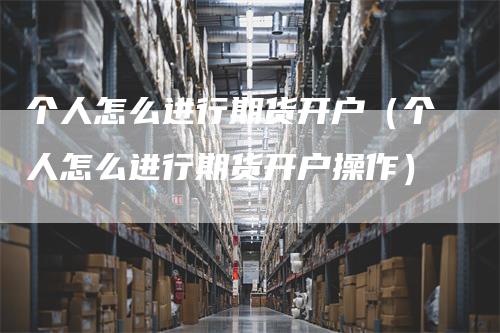 个人怎么进行期货开户（个人怎么进行期货开户操作）
