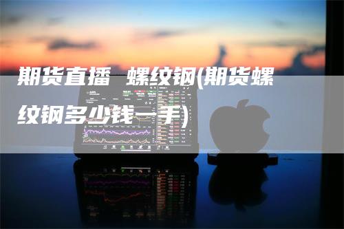 期货直播 螺纹钢(期货螺纹钢多少钱一手)