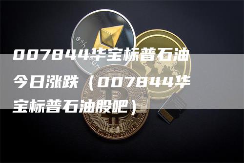 007844华宝标普石油今日涨跌（007844华宝标普石油股吧）