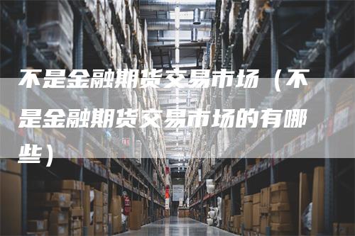 不是金融期货交易市场（不是金融期货交易市场的有哪些）
