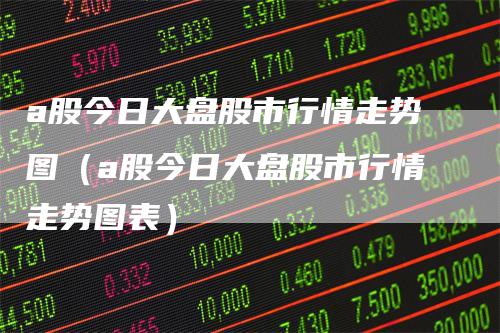 a股今日大盘股市行情走势图（a股今日大盘股市行情走势图表）