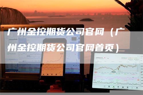 广州金控期货公司官网（广州金控期货公司官网首页）