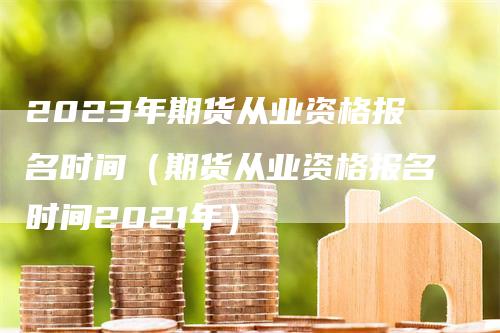 2023年期货从业资格报名时间（期货从业资格报名时间2021年）