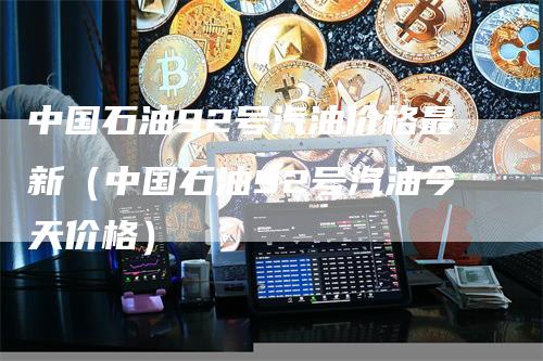 中国石油92号汽油价格最新（中国石油92号汽油今天价格）