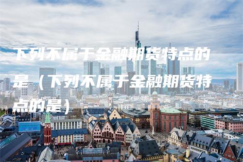 下列不属于金融期货特点的是（下列不属于金融期货特点的是）