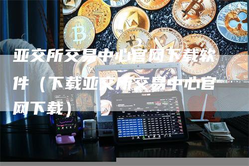 亚交所交易中心官网下载软件（下载亚交所交易中心官网下载）