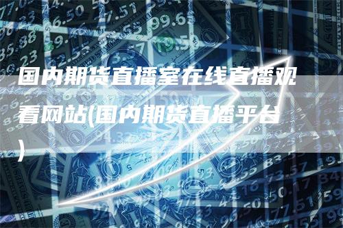 国内期货直播室在线直播观看网站(国内期货直播平台)