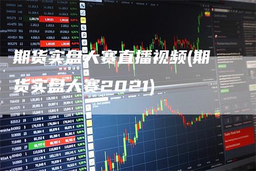 期货实盘大赛直播视频(期货实盘大赛2021)
