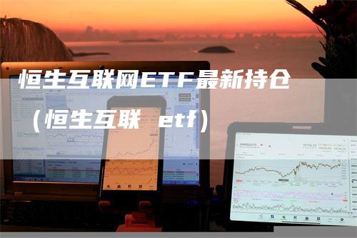 恒生互联网ETF最新持仓（恒生互联 etf）