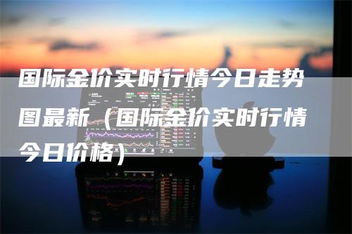 国际金价实时行情今日走势图最新（国际金价实时行情今日价格）