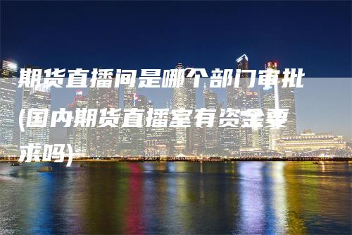 期货直播间是哪个部门审批(国内期货直播室有资金要求吗)